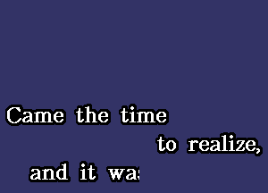 Came the time

to realize,
and it wa.'