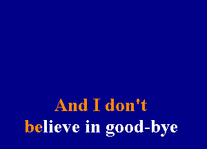 And I don't
believe in good-bye