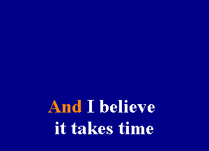And I believe
it takes time