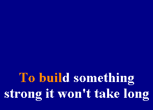 To build something
strong it won't take long