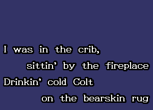 I was in the crib,

Sittin' by the fireplace

Drinkint cold Colt

on the bearskin rug