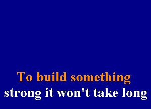 To build something
strong it won't take long