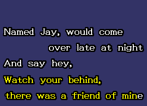 Named Jay, would come
over late at night

And say hey,

Watch your behind,

there was a friend of mine