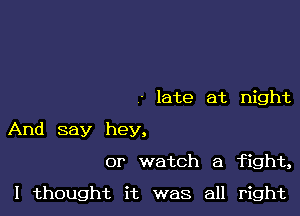 late at night

And say hey,
or watch a fight,

I thought it was all right