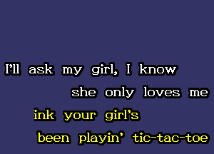 P11 ask my girl, I know
She only loves me
ink your girPS

been playiny tic-tac-toe