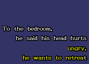 T0 the bedroom,

he said his head hurts

ungry,

he wants to retreat