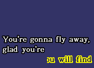 YouH'e gonna fly away,
glad youTe
DEE! Wm