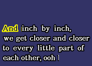 linch by inch,

we get closer and closer
to every little part of
each other, ooh I