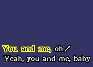 m oh!
Yeah, you and me, baby