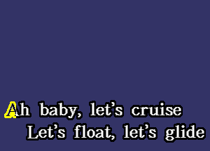 Ah baby, lefs cruise
Lefs float, lefs glide