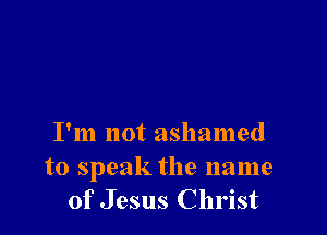 I'm not ashamed
to speak the name
of Jesus Christ