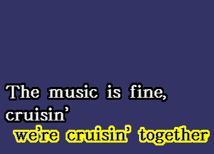 The music is fine,
cruisin,

mm...-