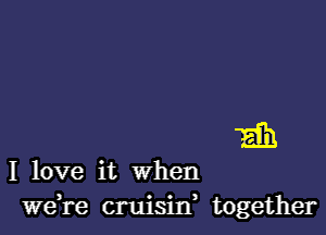 Eih

I love it when
we,re cruisilf together