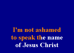 I'm not ashamed
to speak the name
of Jesus Christ