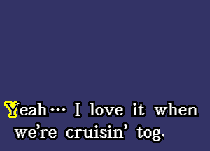 Yeah I love it when
we,re cruisilf tog.