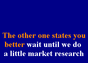 The other one states you
better wait until we do
a little market research