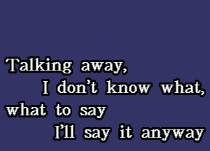 Talking away,

I donWL know what,
What to say

HI say it anyway