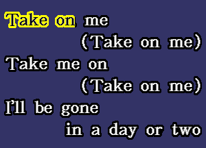 m me
(Take on me)
Take me on

(Take on me)
F11 be gone

in a day or two