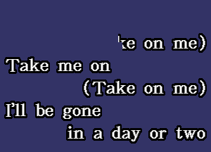 'te on me)
Take me on

(Take on me)
F11 be gone

in a day or two