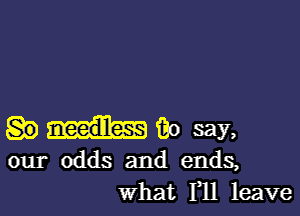 macaw,

our odds and ends,
what 111 leave