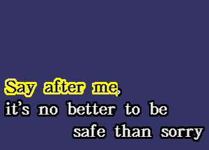 W m m
ifs no better to be

safe than sorry