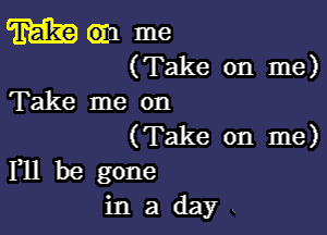 m em me
(Take on me)

Take me on

(Take on me)
F11 be gone

inaday