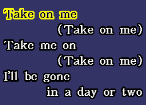 m
(Take on me)
Take me on

(Take on me)
F11 be gone

in a day or two