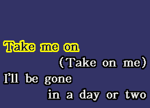 mam

(Take on me)
F11 be gone

in a day or two