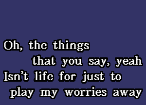 Oh, the things
that you say, yeah

Isrft life for just to
play my worries away