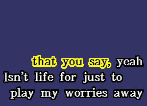 m 5m, yeah
Isrft life for just to
play my worries away