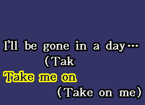 F11 be gone in a day-

( Takn

m an
(Take on me)