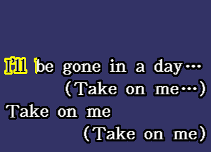 m The gone in a day-

(Take on me---)

Take on me
(Take on me)