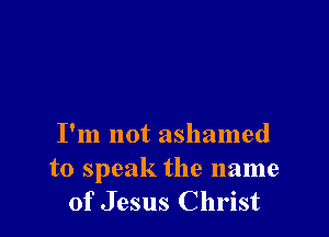 I'm not ashamed
to speak the name
of Jesus Christ