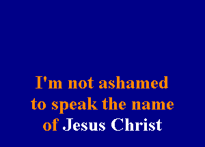 I'm not ashamed
to speak the name
of Jesus Christ