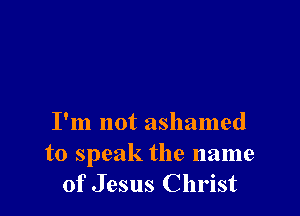 I'm not ashamed
to speak the name
of Jesus Christ