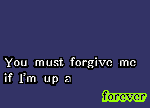 You must forgive me
if Fm up 31