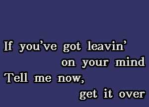 If you've got leavid

on your mind
Tell me now,
get it over