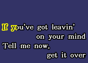 E? mm've got leavin,

on your mind
Tell me now,
get it over