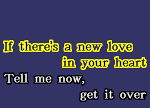 IE? m a
mi. me
Tell me now,
get it over