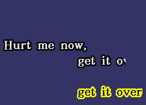 Hurt me now,
get it o1

mm