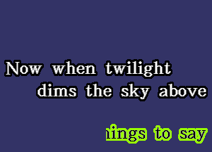 Nowr When twilight
dims the sky above

mww