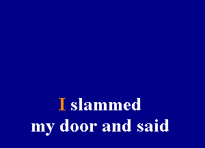 I slammed
my door and said