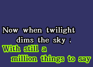 Nowr When twilight
dims the sky .
m am a
m in 5W