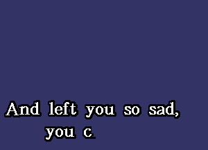 And left you so sad,
you c