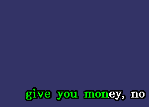 give you money, no