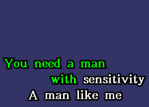 You need a man
With sensitivity
A man like me