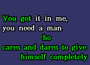 You got it in me,
you need a man
rho
cares and dares to give
himself completely