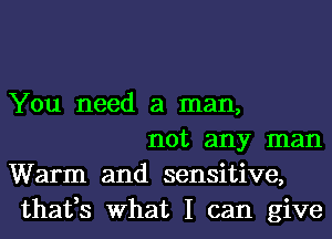 You need a man,

not any man
Warm and sensitive,
thafs What I can give