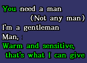 You need a man

(Not any man)
Fm a gentleman
Man, 1
Warm and sensitive,
thafs What I can give