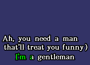 Ah, you need a man
thafll treat you funny)

Fm a gentleman